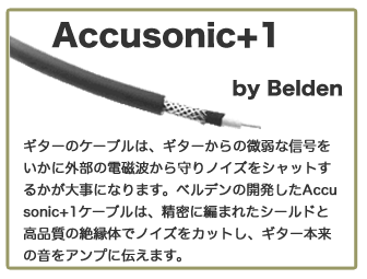 Accusonic+1 by Belden ギターのケーブルは、ギターからの微弱な信号をいかに外部の電磁波から守りノイズをシャットするかが大事になります。ベルデンの開発したAccusonic+1ケーブルは、精密に編まれたシールドと高品質の絶縁体でノイズをカットし、ギター本来の音をアンプに伝えます。